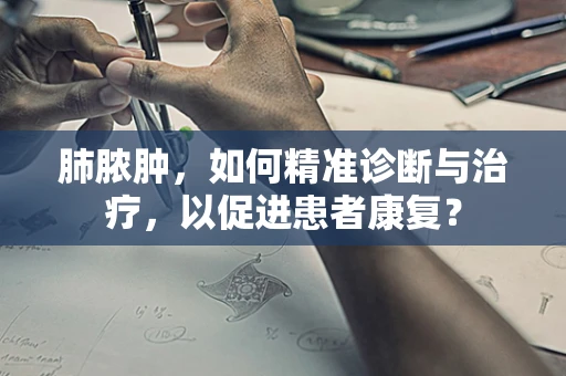肺脓肿，如何精准诊断与治疗，以促进患者康复？