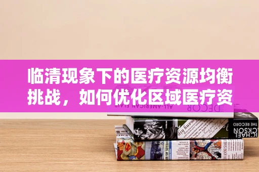 临清现象下的医疗资源均衡挑战，如何优化区域医疗资源配置？
