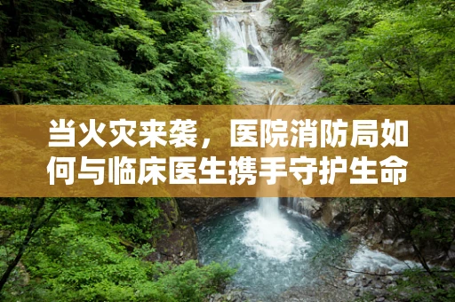当火灾来袭，医院消防局如何与临床医生携手守护生命线？