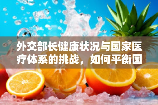 外交部长健康状况与国家医疗体系的挑战，如何平衡国际形象与隐私保护？