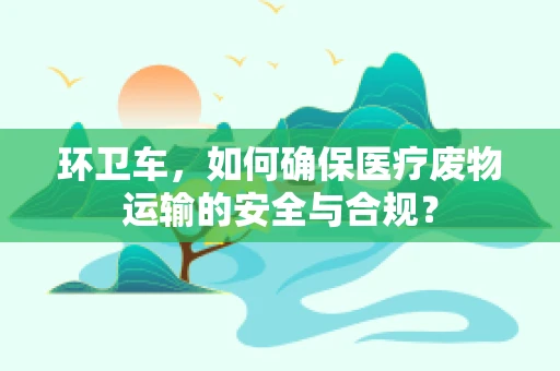 环卫车，如何确保医疗废物运输的安全与合规？