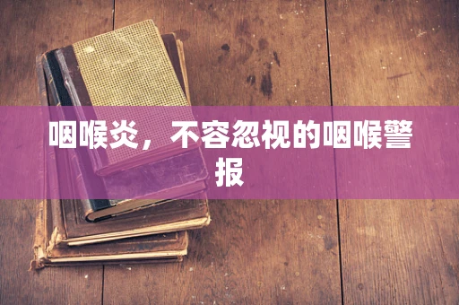 咽喉炎，不容忽视的咽喉警报