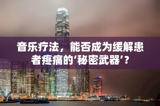 音乐疗法，能否成为缓解患者疼痛的‘秘密武器’？