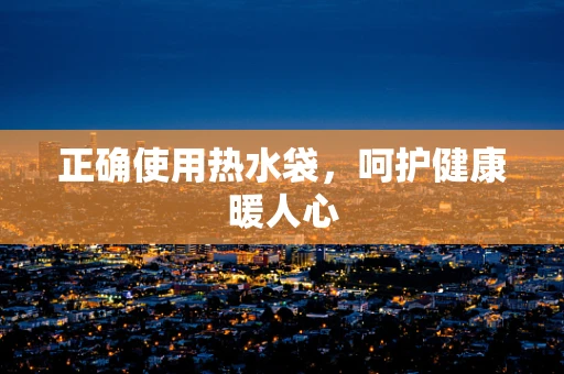 正确使用热水袋，呵护健康暖人心