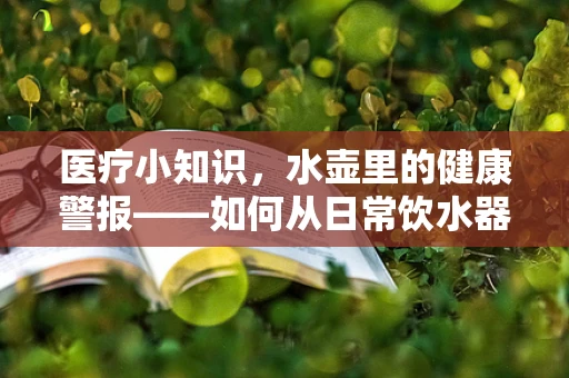 医疗小知识，水壶里的健康警报——如何从日常饮水器具中识别水质问题？