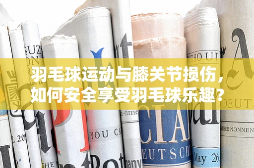 羽毛球运动与膝关节损伤，如何安全享受羽毛球乐趣？
