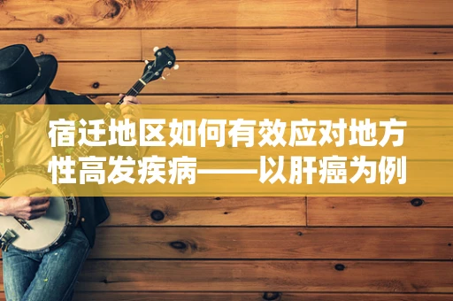 宿迁地区如何有效应对地方性高发疾病——以肝癌为例