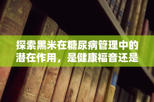 探索黑米在糖尿病管理中的潜在作用，是健康福音还是未知挑战？