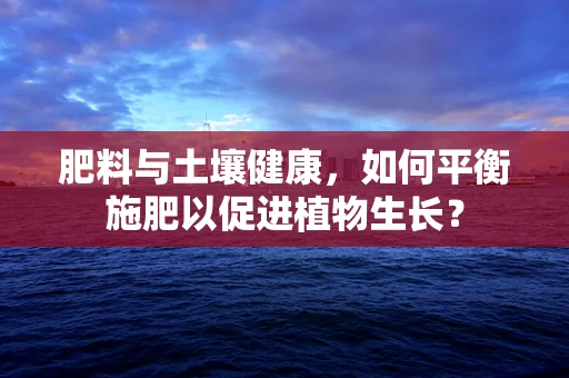 肥料与土壤健康，如何平衡施肥以促进植物生长？
