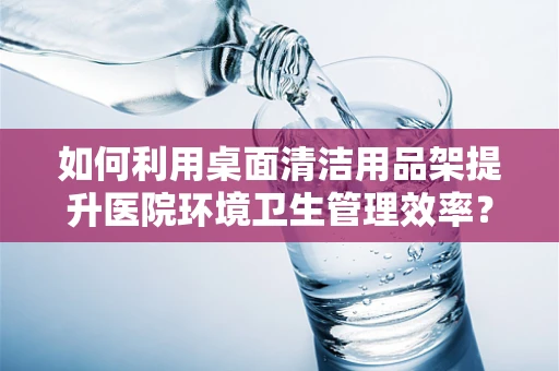 如何利用桌面清洁用品架提升医院环境卫生管理效率？
