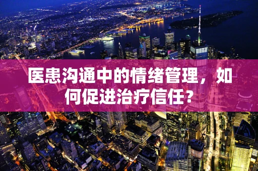 医患沟通中的情绪管理，如何促进治疗信任？
