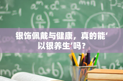 银饰佩戴与健康，真的能‘以银养生’吗？