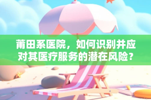莆田系医院，如何识别并应对其医疗服务的潜在风险？