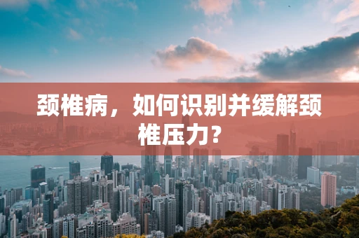 颈椎病，如何识别并缓解颈椎压力？