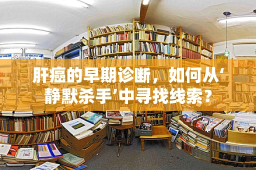 肝癌的早期诊断，如何从‘静默杀手’中寻找线索？