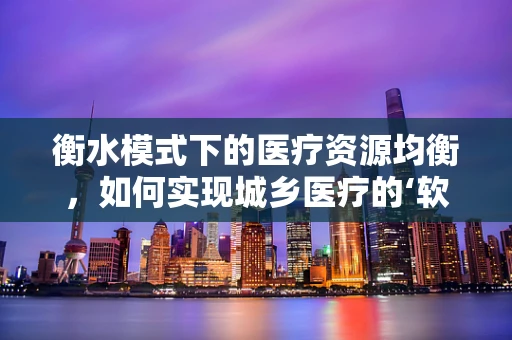 衡水模式下的医疗资源均衡，如何实现城乡医疗的‘软着陆’？