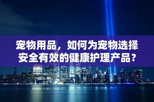 宠物用品，如何为宠物选择安全有效的健康护理产品？