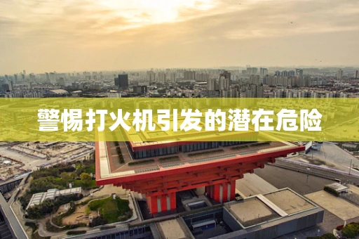 警惕打火机引发的潜在危险