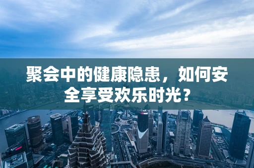 聚会中的健康隐患，如何安全享受欢乐时光？