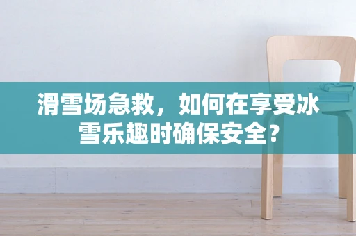 滑雪场急救，如何在享受冰雪乐趣时确保安全？