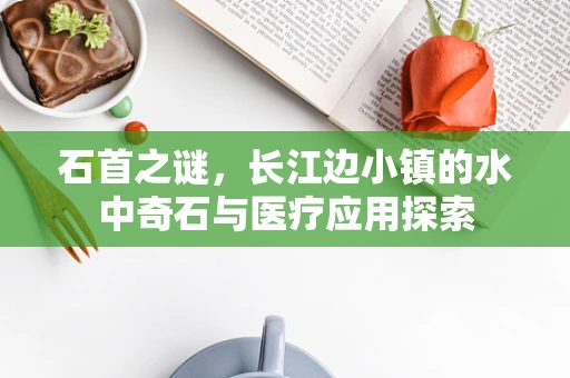 石首之谜，长江边小镇的水中奇石与医疗应用探索