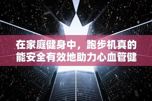 在家庭健身中，跑步机真的能安全有效地助力心血管健康吗？