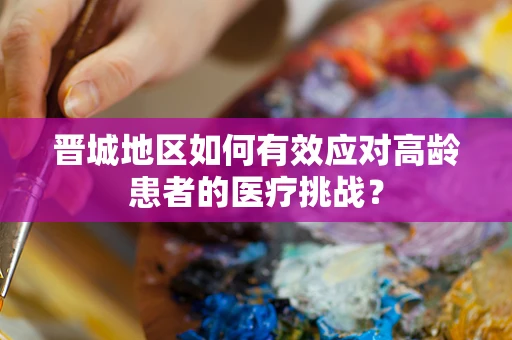 晋城地区如何有效应对高龄患者的医疗挑战？