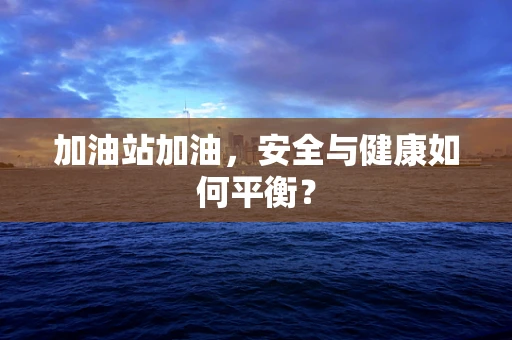 加油站加油，安全与健康如何平衡？