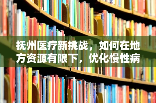 抚州医疗新挑战，如何在地方资源有限下，优化慢性病管理？