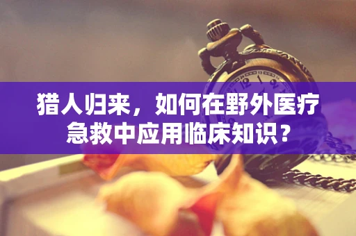 猎人归来，如何在野外医疗急救中应用临床知识？