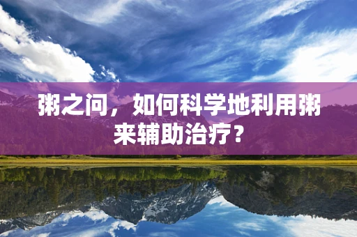 粥之问，如何科学地利用粥来辅助治疗？