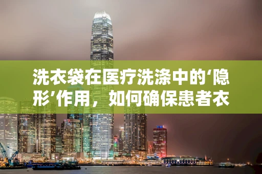 洗衣袋在医疗洗涤中的‘隐形’作用，如何确保患者衣物安全无虞？