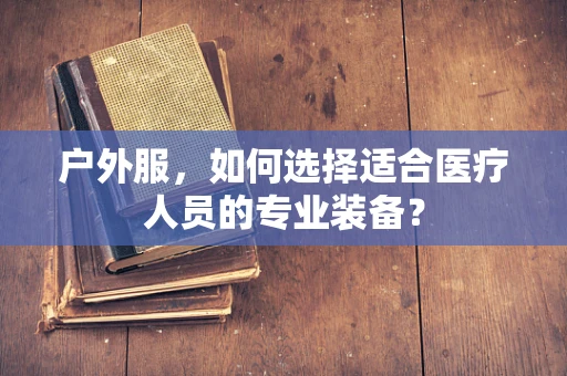 户外服，如何选择适合医疗人员的专业装备？