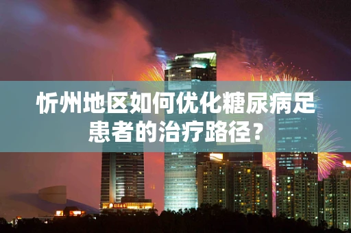 忻州地区如何优化糖尿病足患者的治疗路径？