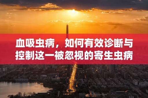血吸虫病，如何有效诊断与控制这一被忽视的寄生虫病？