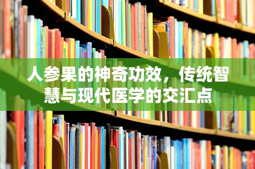 人参果的神奇功效，传统智慧与现代医学的交汇点