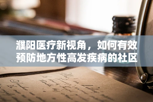 濮阳医疗新视角，如何有效预防地方性高发疾病的社区健康宣教策略？