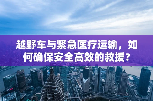 越野车与紧急医疗运输，如何确保安全高效的救援？