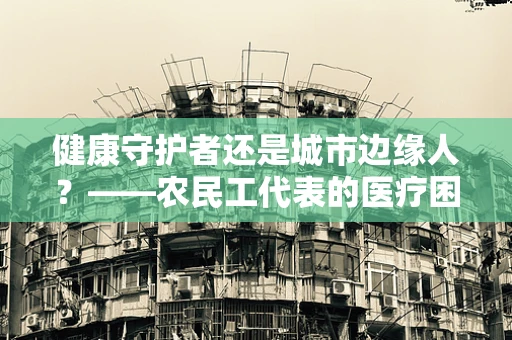 健康守护者还是城市边缘人？——农民工代表的医疗困境与出路