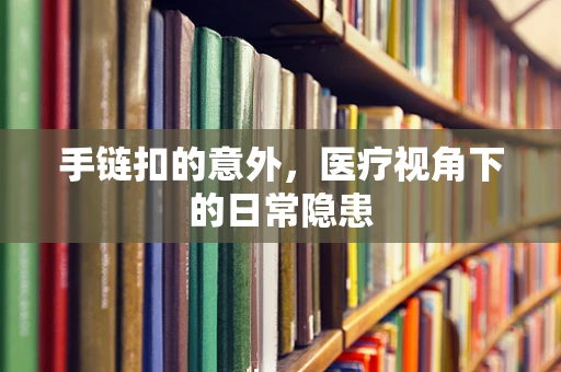 手链扣的意外，医疗视角下的日常隐患