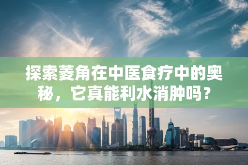 探索菱角在中医食疗中的奥秘，它真能利水消肿吗？