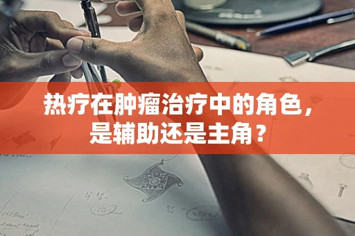 热疗在肿瘤治疗中的角色，是辅助还是主角？