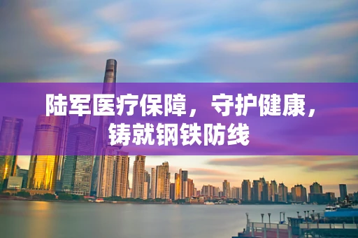 陆军医疗保障，守护健康，铸就钢铁防线