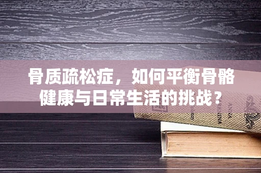 骨质疏松症，如何平衡骨骼健康与日常生活的挑战？