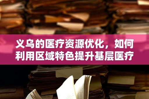 义乌的医疗资源优化，如何利用区域特色提升基层医疗服务？