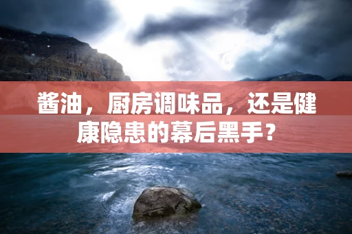酱油，厨房调味品，还是健康隐患的幕后黑手？