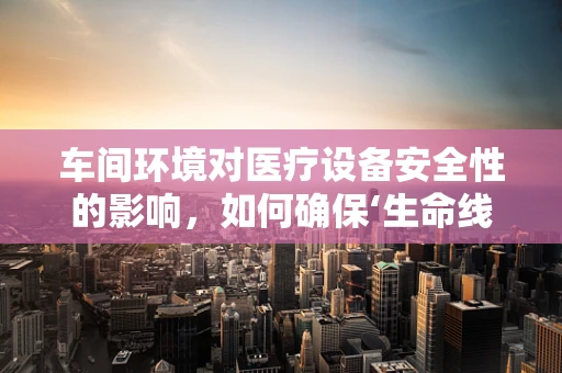 车间环境对医疗设备安全性的影响，如何确保‘生命线’的稳定？