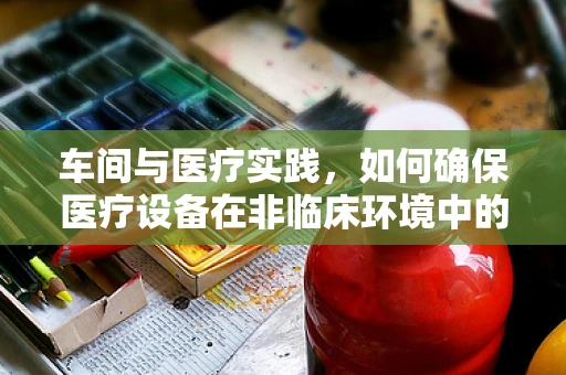 车间与医疗实践，如何确保医疗设备在非临床环境中的安全与维护？