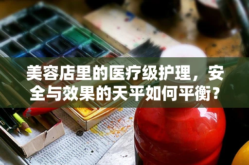 美容店里的医疗级护理，安全与效果的天平如何平衡？