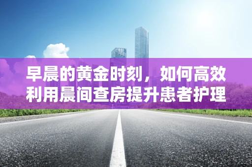 早晨的黄金时刻，如何高效利用晨间查房提升患者护理质量？